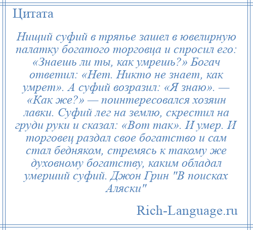 
    Нищий суфий в тряпье зашел в ювелирную палатку богатого торговца и спросил его: «Знаешь ли ты, как умрешь?» Богач ответил: «Нет. Никто не знает, как умрет». А суфий возразил: «Я знаю». — «Как же?» — поинтересовался хозяин лавки. Суфий лег на землю, скрестил на груди руки и сказал: «Вот так». И умер. И торговец раздал свое богатство и сам стал бедняком, стремясь к такому же духовному богатству, каким обладал умерший суфий. Джон Грин В поисках Аляски 
