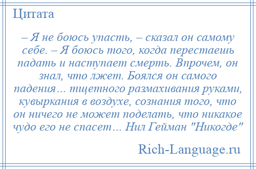 
    – Я не боюсь упасть, – сказал он самому себе. – Я боюсь того, когда перестаешь падать и наступает смерть. Впрочем, он знал, что лжет. Боялся он самого падения… тщетного размахивания руками, кувыркания в воздухе, сознания того, что он ничего не может поделать, что никакое чудо его не спасет… Нил Гейман Никогде 