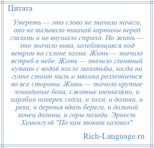 
    Умереть — это слово не значило ничего, оно не вызывало никакой картины перед глазами и не внушало страха. Но жить — это значило нива, колеблющаяся под ветром на склоне холма. Жить — значило ястреб в небе. Жить — значило глиняный кувшин с водой после молотьбы, когда на гумне стоит пыль и мякина разлетается во все стороны. Жить — значило крутые лошадиные бока, сжатые шенкелями, и карабин поперек седла, и холм, и долина, и река, и деревья вдоль берега, и дальний конец долины, и горы позади. Эрнест Хемингуэй По ком звонит колокол 