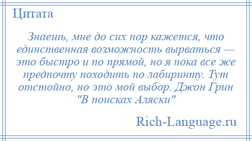 
    Знаешь, мне до сих пор кажется, что единственная возможность вырваться — это быстро и по прямой, но я пока все же предпочту походить по лабиринту. Тут отстойно, но это мой выбор. Джон Грин В поисках Аляски 