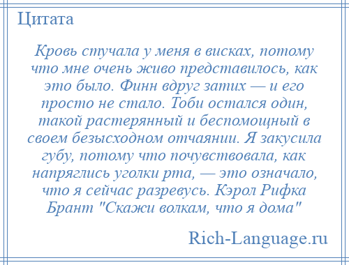 
    Кровь стучала у меня в висках, потому что мне очень живо представилось, как это было. Финн вдруг затих — и его просто не стало. Тоби остался один, такой растерянный и беспомощный в своем безысходном отчаянии. Я закусила губу, потому что почувствовала, как напряглись уголки рта, — это означало, что я сейчас разревусь. Кэрол Рифка Брант Скажи волкам, что я дома 