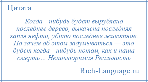 
    Когда—нибудь будет вырублено последнее дерево, выкачена последняя капля нефти, убито последнее животное. Но зачем об этом задумываться — это будет когда—нибудь потом, как и наша смерть… Неповторимая Реальность