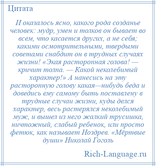 
    И оказалось ясно, какого рода созданье человек: мудр, умен и толков он бывает во всем, что касается других, а не себя; какими осмотрительными, твердыми советами снабдит он в трудных случаях жизни! «Экая расторопная голова! — кричит толпа. — Какой неколебимый характер!» А нанесись на эту расторопную голову какая—нибудь беда и доведись ему самому быть поставлену в трудные случаи жизни, куды делся характер, весь растерялся неколебимый муж, и вышел из него жалкий трусишка, ничтожный, слабый ребенок, или просто фетюк, как называет Ноздрев. «Мёртвые души» Николай Гоголь