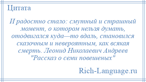 
    И радостно стало: смутный и страшный момент, о котором нельзя думать, отодвигался куда—то вдаль, становился сказочным и невероятным, как всякая смерть. Леонид Николаевич Андреев Рассказ о семи повешеных 