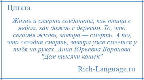 
    Жизнь и смерть соединены, как птица с небом, как дождь с деревом. То, что сегодня жизнь, завтра — смерть. А то, что сегодня смерть, завтра уже смеется у тебя на руках. Анна Юрьевна Воронова Дом тысячи кошек 