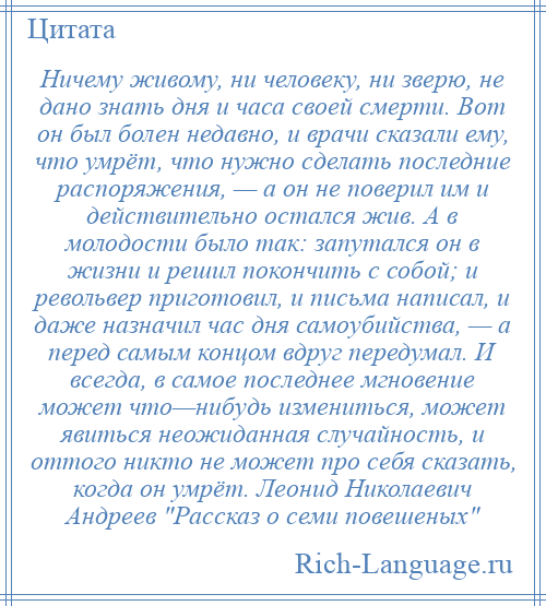 
    Ничему живому, ни человеку, ни зверю, не дано знать дня и часа своей смерти. Вот он был болен недавно, и врачи сказали ему, что умрёт, что нужно сделать последние распоряжения, — а он не поверил им и действительно остался жив. А в молодости было так: запутался он в жизни и решил покончить с собой; и револьвер приготовил, и письма написал, и даже назначил час дня самоубийства, — а перед самым концом вдруг передумал. И всегда, в самое последнее мгновение может что—нибудь измениться, может явиться неожиданная случайность, и оттого никто не может про себя сказать, когда он умрёт. Леонид Николаевич Андреев Рассказ о семи повешеных 