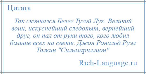 
    Так скончался Белег Тугой Лук. Великий воин, искуснейший следопыт, вернейший друг, он пал от руки того, кого любил больше всех на свете. Джон Рональд Руэл Толкин Сильмариллион 