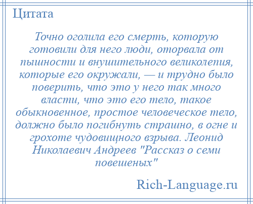 
    Точно оголила его смерть, которую готовили для него люди, оторвала от пышности и внушительного великолепия, которые его окружали, — и трудно было поверить, что это у него так много власти, что это его тело, такое обыкновенное, простое человеческое тело, должно было погибнуть страшно, в огне и грохоте чудовищного взрыва. Леонид Николаевич Андреев Рассказ о семи повешеных 