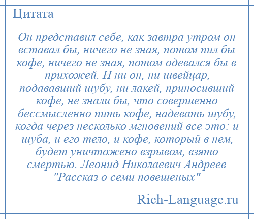 
    Он представил себе, как завтра утром он вставал бы, ничего не зная, потом пил бы кофе, ничего не зная, потом одевался бы в прихожей. И ни он, ни швейцар, подававший шубу, ни лакей, приносивший кофе, не знали бы, что совершенно бессмысленно пить кофе, надевать шубу, когда через несколько мгновений все это: и шуба, и его тело, и кофе, который в нем, будет уничтожено взрывом, взято смертью. Леонид Николаевич Андреев Рассказ о семи повешеных 