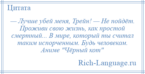 
    — Лучше убей меня, Трейн! — Не пойдёт. Проживи свою жизнь, как простой смертный... В мире, который ты считал таким испорченным. Будь человеком. Аниме Чёрный кот 