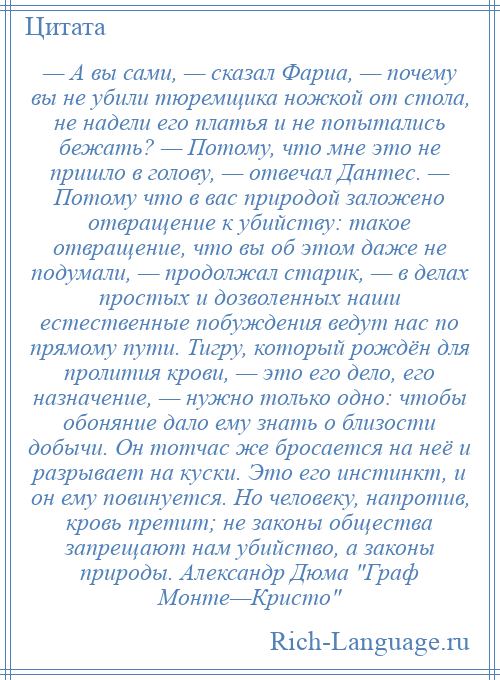 
    — А вы сами, — сказал Фариа, — почему вы не убили тюремщика ножкой от стола, не надели его платья и не попытались бежать? — Потому, что мне это не пришло в голову, — отвечал Дантес. — Потому что в вас природой заложено отвращение к убийству: такое отвращение, что вы об этом даже не подумали, — продолжал старик, — в делах простых и дозволенных наши естественные побуждения ведут нас по прямому пути. Тигру, который рождён для пролития крови, — это его дело, его назначение, — нужно только одно: чтобы обоняние дало ему знать о близости добычи. Он тотчас же бросается на неё и разрывает на куски. Это его инстинкт, и он ему повинуется. Но человеку, напротив, кровь претит; не законы общества запрещают нам убийство, а законы природы. Александр Дюма Граф Монте—Кристо 