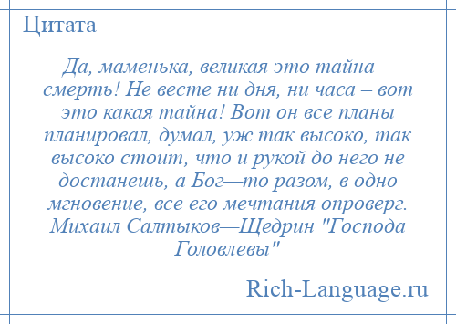 
    Да, маменька, великая это тайна – смерть! Не весте ни дня, ни часа – вот это какая тайна! Вот он все планы планировал, думал, уж так высоко, так высоко стоит, что и рукой до него не достанешь, а Бог—то разом, в одно мгновение, все его мечтания опроверг. Михаил Салтыков—Щедрин Господа Головлевы 