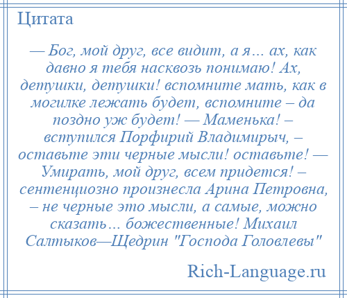 
    — Бог, мой друг, все видит, а я… ах, как давно я тебя насквозь понимаю! Ах, детушки, детушки! вспомните мать, как в могилке лежать будет, вспомните – да поздно уж будет! — Маменька! – вступился Порфирий Владимирыч, – оставьте эти черные мысли! оставьте! — Умирать, мой друг, всем придется! – сентенциозно произнесла Арина Петровна, – не черные это мысли, а самые, можно сказать… божественные! Михаил Салтыков—Щедрин Господа Головлевы 