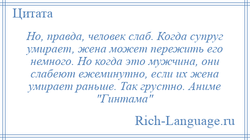 
    Но, правда, человек слаб. Когда супруг умирает, жена может пережить его немного. Но когда это мужчина, они слабеют ежеминутно, если их жена умирает раньше. Так грустно. Аниме Гинтама 