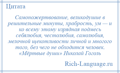 
    Самопожертвование, великодушие в решительные минуты, храбрость, ум — и ко всему этому изрядная подмесь себялюбия, честолюбия, самолюбия, мелочной щекотливости личной и многого того, без чего не обходится человек. «Мёртвые души» Николай Гоголь