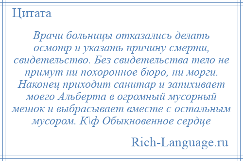 
    Врачи больницы отказались делать осмотр и указать причину смерти, свидетельство. Без свидетельства тело не примут ни похоронное бюро, ни морги. Наконец приходит санитар и запихивает моего Альберта в огромный мусорный мешок и выбрасывает вместе с остальным мусором. К\ф Обыкновенное сердце