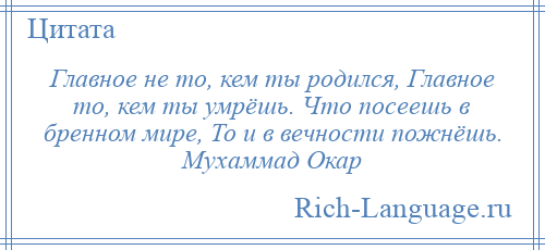 
    Главное не то, кем ты родился, Главное то, кем ты умрёшь. Что посеешь в бренном мире, То и в вечности пожнёшь. Мухаммад Окар