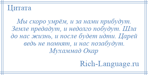 
    Мы скоро умрём, и за нами прибудут. Земле предадут, и недолго побудут. Шла до нас жизнь, и после будет идти. Царей ведь не помнят, и нас позабудут. Мухаммад Окар