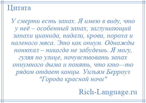 
    У смерти есть запах. Я имею в виду, что у неё – особенный запах, заглушающий запахи цианида, падали, крови, пороха и паленого мяса. Это как опиум. Однажды понюхал – никогда не забудешь. Я могу, гуляя по улице, почувствовать запах опиумного дыма и понять, что кто—то рядом отдает концы. Уильям Берроуз Города красной ночи 