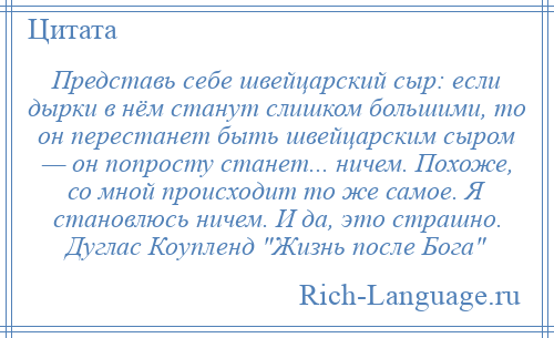
    Представь себе швейцарский сыр: если дырки в нём станут слишком большими, то он перестанет быть швейцарским сыром — он попросту станет... ничем. Похоже, со мной происходит то же самое. Я становлюсь ничем. И да, это страшно. Дуглас Коупленд Жизнь после Бога 