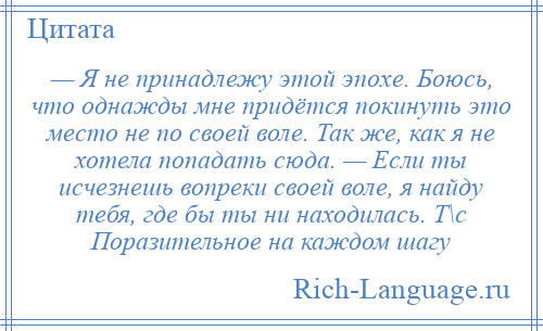 
    — Я не принадлежу этой эпохе. Боюсь, что однажды мне придётся покинуть это место не по своей воле. Так же, как я не хотела попадать сюда. — Если ты исчезнешь вопреки своей воле, я найду тебя, где бы ты ни находилась. Т\с Поразительное на каждом шагу