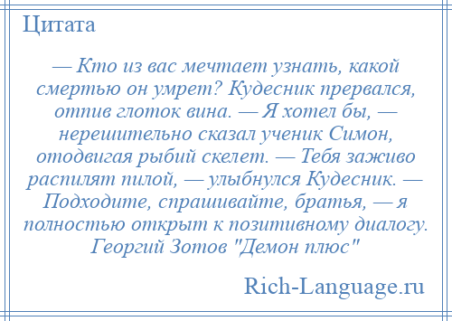 
    — Кто из вас мечтает узнать, какой смертью он умрет? Кудесник прервался, отпив глоток вина. — Я хотел бы, — нерешительно сказал ученик Симон, отодвигая рыбий скелет. — Тебя заживо распилят пилой, — улыбнулся Кудесник. — Подходите, спрашивайте, братья, — я полностью открыт к позитивному диалогу. Георгий Зотов Демон плюс 