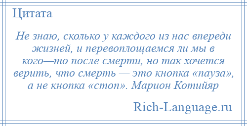 
    Не знаю, сколько у каждого из нас впереди жизней, и перевоплощаемся ли мы в кого—то после смерти, но так хочется верить, что смерть — это кнопка «пауза», а не кнопка «стоп». Марион Котийяр