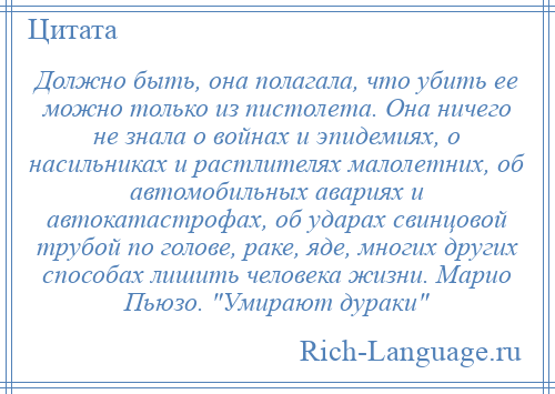 
    Должно быть, она полагала, что убить ее можно только из пистолета. Она ничего не знала о войнах и эпидемиях, о насильниках и растлителях малолетних, об автомобильных авариях и автокатастрофах, об ударах свинцовой трубой по голове, раке, яде, многих других способах лишить человека жизни. Марио Пьюзо. Умирают дураки 