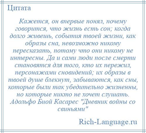 
    Кажется, он впервые понял, почему говорится, что жизнь есть сон; когда долго живешь, события твоей жизни, как образы сна, невозможно никому пересказать, потому что они никому не интересны. Да и сами люди после смерти становятся для того, кто их пережил, персонажами сновидений; их образы в твоей душе блекнут, забываются, как сны, которые были так убедительно жизненны, но которые никто не хочет слушать. Адольфо Биой Касарес Дневник войны со свиньями 