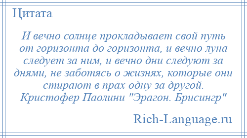 
    И вечно солнце прокладывает свой путь от горизонта до горизонта, и вечно луна следует за ним, и вечно дни следуют за днями, не заботясь о жизнях, которые они стирают в прах одну за другой. Кристофер Паолини Эрагон. Брисингр 