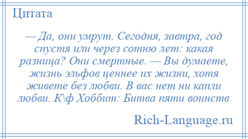 
    — Да, они умрут. Сегодня, завтра, год спустя или через сотню лет: какая разница? Они смертные. — Вы думаете, жизнь эльфов ценнее их жизни, хотя живете без любви. В вас нет ни капли любви. К\ф Хоббит: Битва пяти воинств
