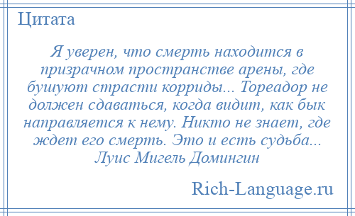 
    Я уверен, что смерть находится в призрачном пространстве арены, где бушуют страсти корриды... Тореадор не должен сдаваться, когда видит, как бык направляется к нему. Никто не знает, где ждет его смерть. Это и есть судьба... Луис Мигель Домингин