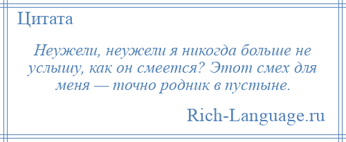 
    Неужели, неужели я никогда больше не услышу, как он смеется? Этот смех для меня — точно родник в пустыне.