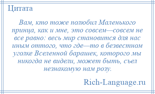 
    Вам, кто тоже полюбил Маленького принца, как и мне, это совсем—совсем не все равно: весь мир становится для нас иным оттого, что где—то в безвестном уголке Вселенной барашек, которого мы никогда не видели, может быть, съел незнакомую нам розу.