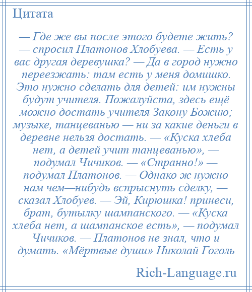 
    — Где же вы после этого будете жить? — спросил Платонов Хлобуева. — Есть у вас другая деревушка? — Да в город нужно переезжать: там есть у меня домишко. Это нужно сделать для детей: им нужны будут учителя. Пожалуйста, здесь ещё можно достать учителя Закону Божию; музыке, танцеванью — ни за какие деньги в деревне нельзя достать. — «Куска хлеба нет, а детей учит танцеванью», — подумал Чичиков. — «Странно!» — подумал Платонов. — Однако ж нужно нам чем—нибудь вспрыснуть сделку, — сказал Хлобуев. — Эй, Кирюшка! принеси, брат, бутылку шампанского. — «Куска хлеба нет, а шампанское есть», — подумал Чичиков. — Платонов не знал, что и думать. «Мёртвые души» Николай Гоголь