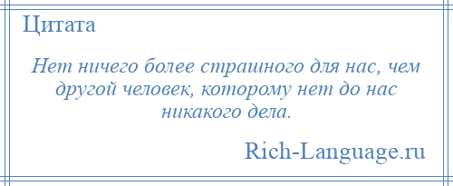 
    Нет ничего более страшного для нас, чем другой человек, которому нет до нас никакого дела.
