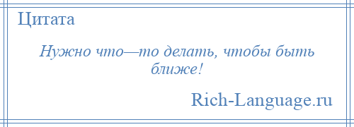 
    Нужно что—то делать, чтобы быть ближе!