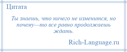 
    Ты знаешь, что ничего не изменится, но почему—то все равно продолжаешь ждать.