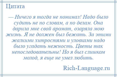 
    — Ничего я тогда не понимал! Надо было судить не по словам, а по делам. Она дарила мне свой аромат, озаряла мою жизнь. Я не должен был бежать. За этими жалкими хитростями и уловками надо было угадать нежность. Цветы так непоследовательны! Но я был слишком молод, я еще не умел любить.