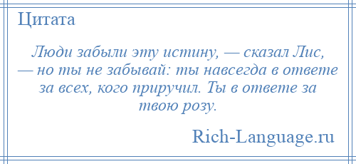 
    Люди забыли эту истину, — сказал Лис, — но ты не забывай: ты навсегда в ответе за всех, кого приручил. Ты в ответе за твою розу.