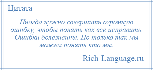 
    Иногда нужно совершить огромную ошибку, чтобы понять как все исправить. Ошибки болезненны. Но только так мы можем понять кто мы.