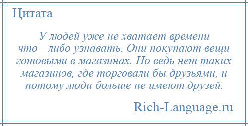 
    У людей уже не хватает времени что—либо узнавать. Они покупают вещи готовыми в магазинах. Но ведь нет таких магазинов, где торговали бы друзьями, и потому люди больше не имеют друзей.