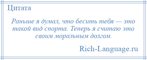 
    Раньше я думал, что бесить тебя — это такой вид спорта. Теперь я считаю это своим моральным долгом.