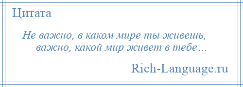 
    Не важно, в каком мире ты живешь, — важно, какой мир живет в тебе…