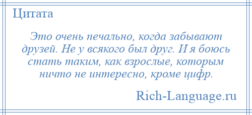 
    Это очень печально, когда забывают друзей. Не у всякого был друг. И я боюсь стать таким, как взрослые, которым ничто не интересно, кроме цифр.