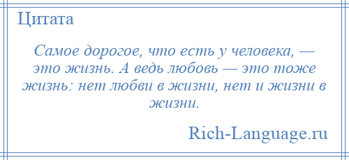 
    Самое дорогое, что есть у человека, — это жизнь. А ведь любовь — это тоже жизнь: нет любви в жизни, нет и жизни в жизни.