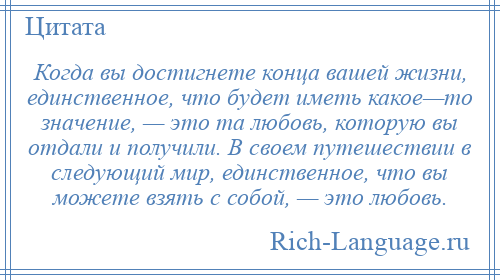 
    Когда вы достигнете конца вашей жизни, единственное, что будет иметь какое—то значение, — это та любовь, которую вы отдали и получили. В своем путешествии в следующий мир, единственное, что вы можете взять с собой, — это любовь.