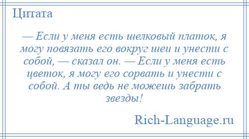 
    — Если у меня есть шелковый платок, я могу повязать его вокруг шеи и унести с собой, — сказал он. — Если у меня есть цветок, я могу его сорвать и унести с собой. А ты ведь не можешь забрать звезды!