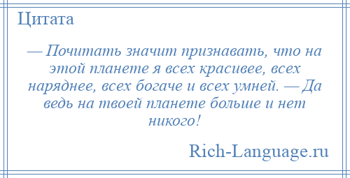 
    — Почитать значит признавать, что на этой планете я всех красивее, всех наряднее, всех богаче и всех умней. — Да ведь на твоей планете больше и нет никого!