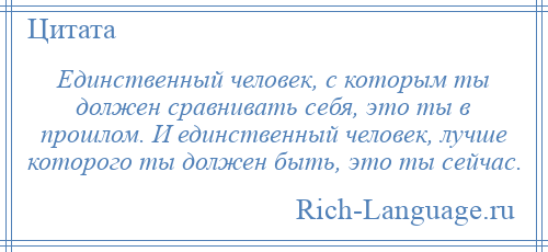 
    Единственный человек, с которым ты должен сравнивать себя, это ты в прошлом. И единственный человек, лучше которого ты должен быть, это ты сейчас.